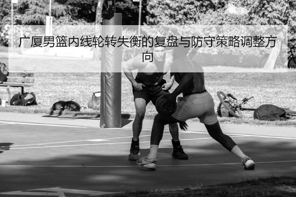 广厦男篮内线轮转失衡的复盘与防守策略调整方向