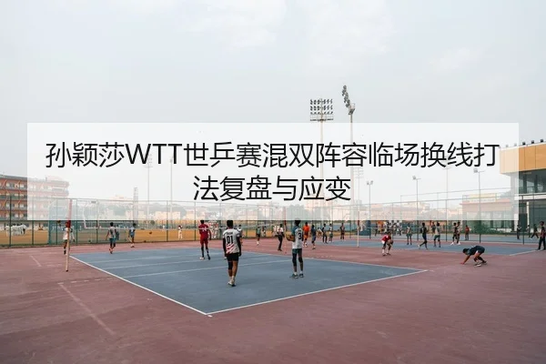 孙颖莎WTT世乒赛混双阵容临场换线打法复盘与应变
